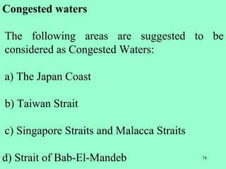 78
Congested waters
The following areas are suggested to be
considered as Congested Waters:
a) The Japan Coast
b) Taiwan Strait
c) Singapore Straits and Malacca Straits
d) Strait of Bab-El-Mandeb
 