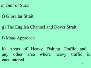 79
e) Gulf of Suez
f) Gibraltar Strait
g) The English Channel and Dover Strait
i) Maas Approach
k) Areas of Heavy Fishing Traffic and
any other area where heavy traffic is
encountered
 
