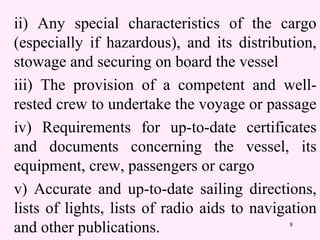 8
ii) Any special characteristics of the cargo
(especially if hazardous), and its distribution,
stowage and securing on board the vessel
iii) The provision of a competent and well-
rested crew to undertake the voyage or passage
iv) Requirements for up-to-date certificates
and documents concerning the vessel, its
equipment, crew, passengers or cargo
v) Accurate and up-to-date sailing directions,
lists of lights, lists of radio aids to navigation
and other publications.
 