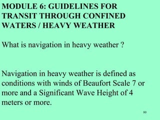 80
MODULE 6: GUIDELINES FOR
TRANSIT THROUGH CONFINED
WATERS / HEAVY WEATHER
What is navigation in heavy weather ?
Navigation in heavy weather is defined as
conditions with winds of Beaufort Scale 7 or
more and a Significant Wave Height of 4
meters or more.
 