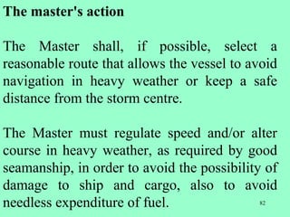 82
The master's action
The Master shall, if possible, select a
reasonable route that allows the vessel to avoid
navigation in heavy weather or keep a safe
distance from the storm centre.
The Master must regulate speed and/or alter
course in heavy weather, as required by good
seamanship, in order to avoid the possibility of
damage to ship and cargo, also to avoid
needless expenditure of fuel.
 