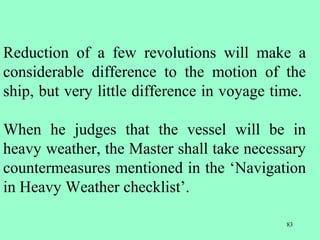 83
Reduction of a few revolutions will make a
considerable difference to the motion of the
ship, but very little difference in voyage time.
When he judges that the vessel will be in
heavy weather, the Master shall take necessary
countermeasures mentioned in the ‘Navigation
in Heavy Weather checklist’.
 