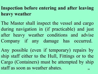 84
Inspection before entering and after leaving
heavy weather
The Master shall inspect the vessel and cargo
during navigation in (if practicable) and just
after heavy weather conditions and advise
Company if any damage has occurred.
Any possible (even if temporary) repairs by
ship staff either to the Hull, Fittings or to the
Cargo (Containers) must be attempted by ship
staff as soon as weather abates.
 