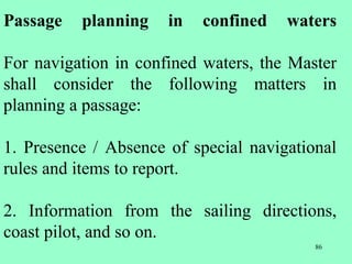 86
Passage planning in confined waters
For navigation in confined waters, the Master
shall consider the following matters in
planning a passage:
1. Presence / Absence of special navigational
rules and items to report.
2. Information from the sailing directions,
coast pilot, and so on.
 