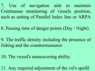 88
7. Use of navigation aids to maintain
Continuous monitoring of vessels position,
such as setting of Parallel Index line or ARPA
8. Passing time of danger points (Day / Night)
9. The traffic density including the presence of
fishing and the countermeasures
10. The vessel's maneuvering ability
11. Any required adjustment of the vsl's speed.
 