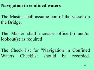 89
Navigation in confined waters
The Master shall assume con of the vessel on
the Bridge.
The Master shall increase officer(s) and/or
lookout(s) as required
The Check list for "Navigation in Confined
Waters Checklist should be recorded.
 