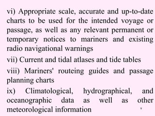9
vi) Appropriate scale, accurate and up-to-date
charts to be used for the intended voyage or
passage, as well as any relevant permanent or
temporary notices to mariners and existing
radio navigational warnings
vii) Current and tidal atlases and tide tables
viii) Mariners' routeing guides and passage
planning charts
ix) Climatological, hydrographical, and
oceanographic data as well as other
meteorological information
 