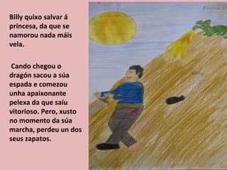 Billy quixo salvar á
princesa, da que se
namorou nada máis
vela.

 Cando chegou o
dragón sacou a súa
espada e comezou
unha apaixonante
pelexa da que saíu
vitorioso. Pero, xusto
no momento da súa
marcha, perdeu un dos
seus zapatos.
 