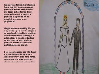 Todo o reino falaba do misterioso
home que derrotou ao dragón e
perdeu un zapato. O rei decidiu
que todos os habitantes do seu
reino terían que ir a palacio a
probarse o zapato co fin de
descubrir quen era o seu
propietario.


Chegou o día en que Billy tiña que
ir a palacio e polo camiño atopou a
un vagabundo co cal intercambiou
as súas vestimentas. Ao chegar a
palacio todo o mundo se burlaba
do seu aspecto, pero cando se
probou o zapato este encaixou
perfectamente no seu pé.


E así foi como casou coa filla do rei
e este colmouno de riquezas. A
voda durou nove días, nove horas,
nove minutos e nove segundos.
(Recollido do dossier educativo do Auditorio de Galicia)
 