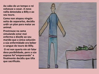 Ao cabo do un tempo o rei
volveuse a casar. A nova
raíña detestaba a Billy e ao
seu touro.
Como non atopou ningún
xeito de separarlos, decidiu
urdir un plan para matar ao
animal.
Prostrouse na cama
simulando estar moi
enferma e díxolle ao seu
marido que a única solución
a súa enfermidade era beber
o sangue do touro de Billy.
 O rei non quería nin oír falar
desa posibilidade, pero a súa
esposa foi"empeorando" e
finalmente decidiu que tiña
que sacrificalo.
 