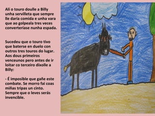 Alí o touro doulle a Billy
unha servilleta que sempre
lle daría comida e unha vara
que ao golpeala tres veces
converteríase nunha espada.


Sucedeu que o touro tivo
que baterse en duelo con
outros tres touros do lugar.
Aos dous primeiros
venceunos pero antes de ir
loitar co terceiro díxolle a
Billy:

- É imposible que gañe este
combate. Se morro fai coas
miñas tripas un cinto.
Sempre que o leves serás
invencible.
 