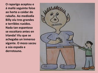 O raparigo aceptou e
á mañá seguinte foise
ao horto a coidar do
rabaño. Ao mediodía
Billy oíu tres grandes
e terribles ruxidos.
Nada tan espantoso
se escoitara antes en
Irlanda! Viu que se
achegaba un inmenso
xigante. O mozo sacou
a súa espada e
derrotouno.
 