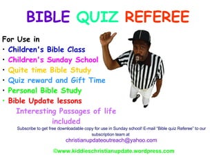 BIBLE  QUIZ  REFEREE © www.kiddieschristianupdate.wordpress.com ,[object Object],[object Object],[object Object],[object Object],[object Object],[object Object],[object Object],[object Object],Subscribe to get free downloadable copy for use in Sunday school! E-mail “Bible quiz Referee” to our subscription team at   [email_address] 