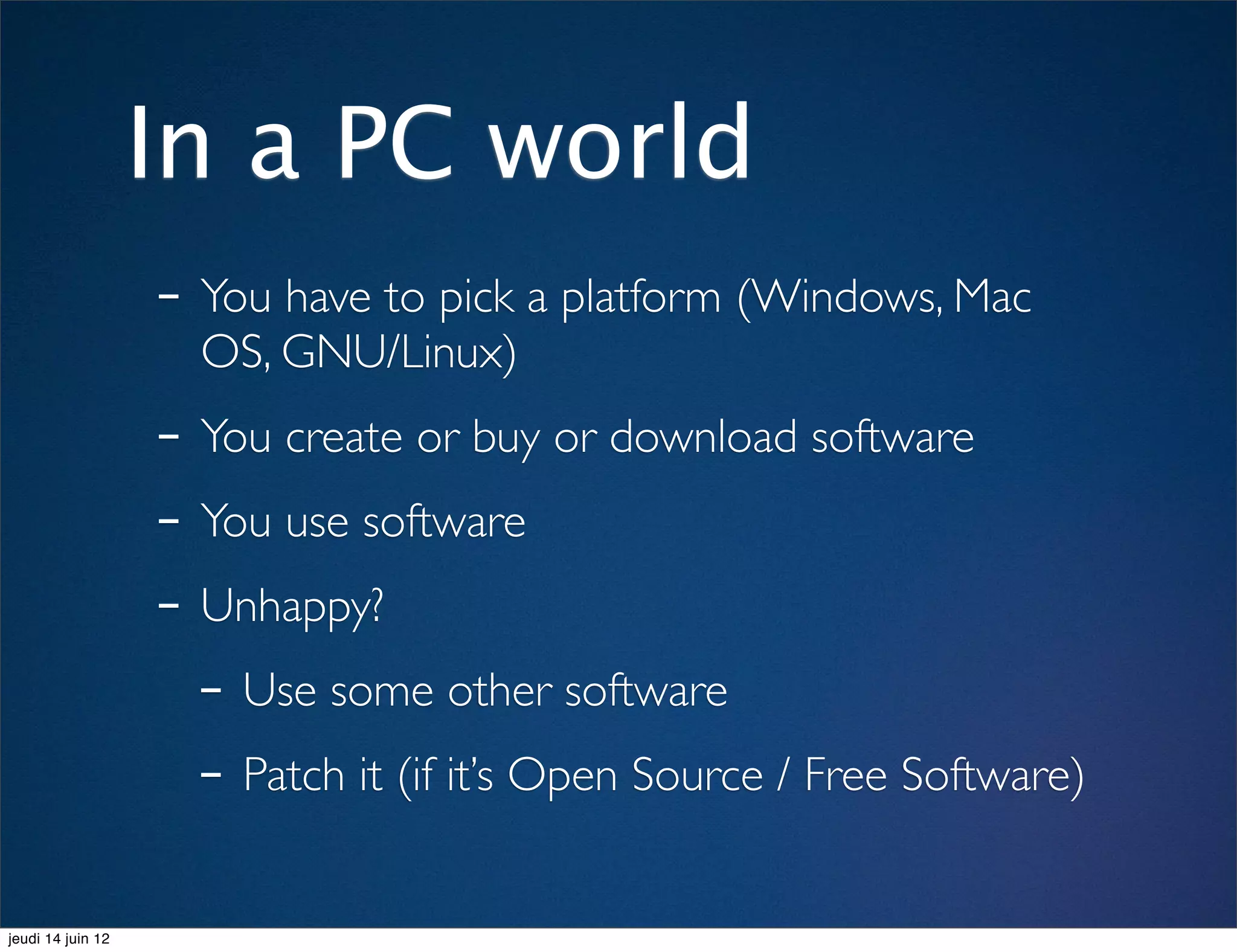 In a PC world
                   - You have to pick a platform (Windows, Mac
                     OS, GNU/Linux)
                   - You create or buy or download software
                   - You use software
                   - Unhappy?
                     - Use some other software
                     - Patch it (if it’s Open Source / Free Software)
jeudi 14 juin 12
 
