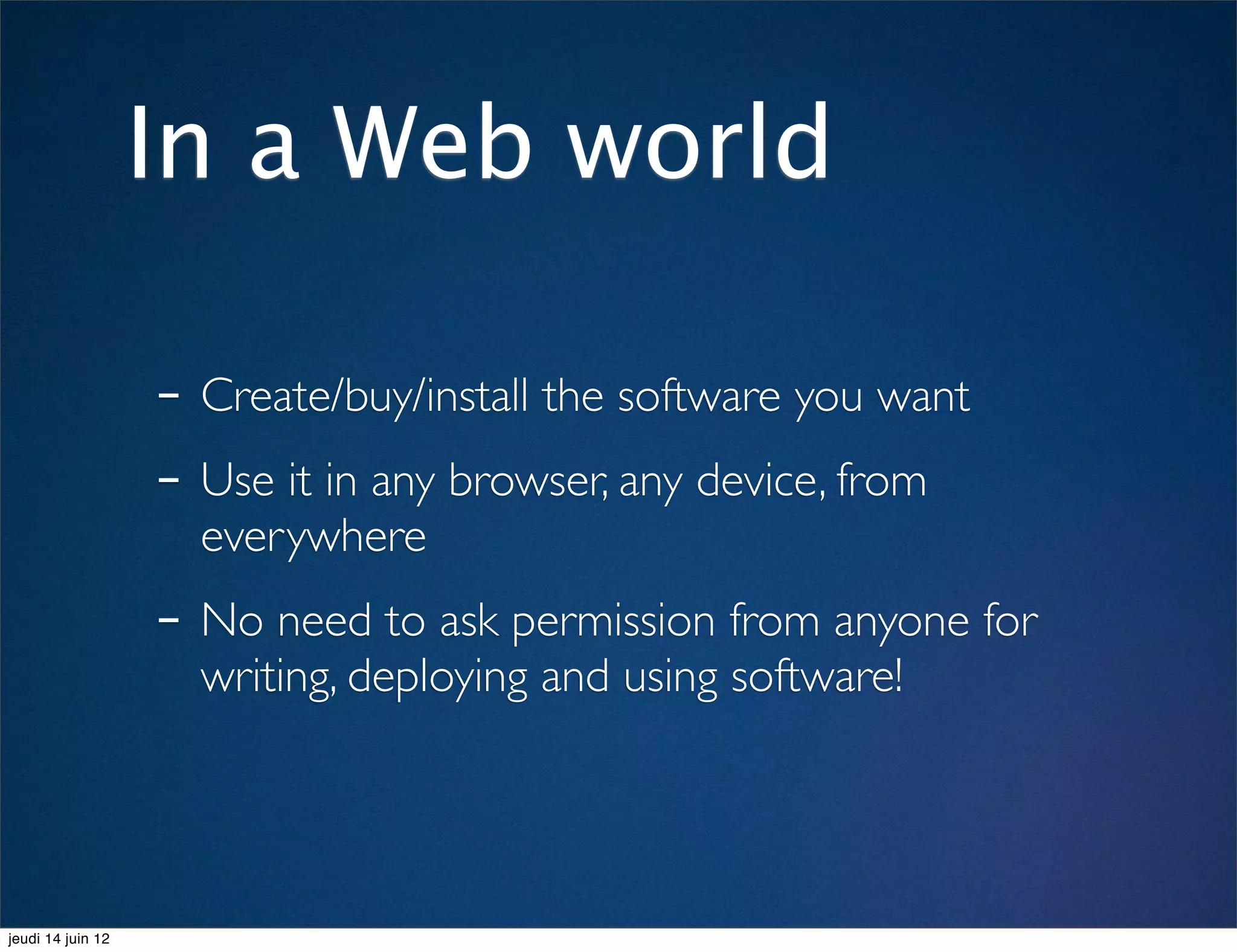 In a Web world

                   - Create/buy/install the software you want
                   - Use it in any browser, any device, from
                     everywhere
                   - No need to ask permission from anyone for
                     writing, deploying and using software!




jeudi 14 juin 12
 