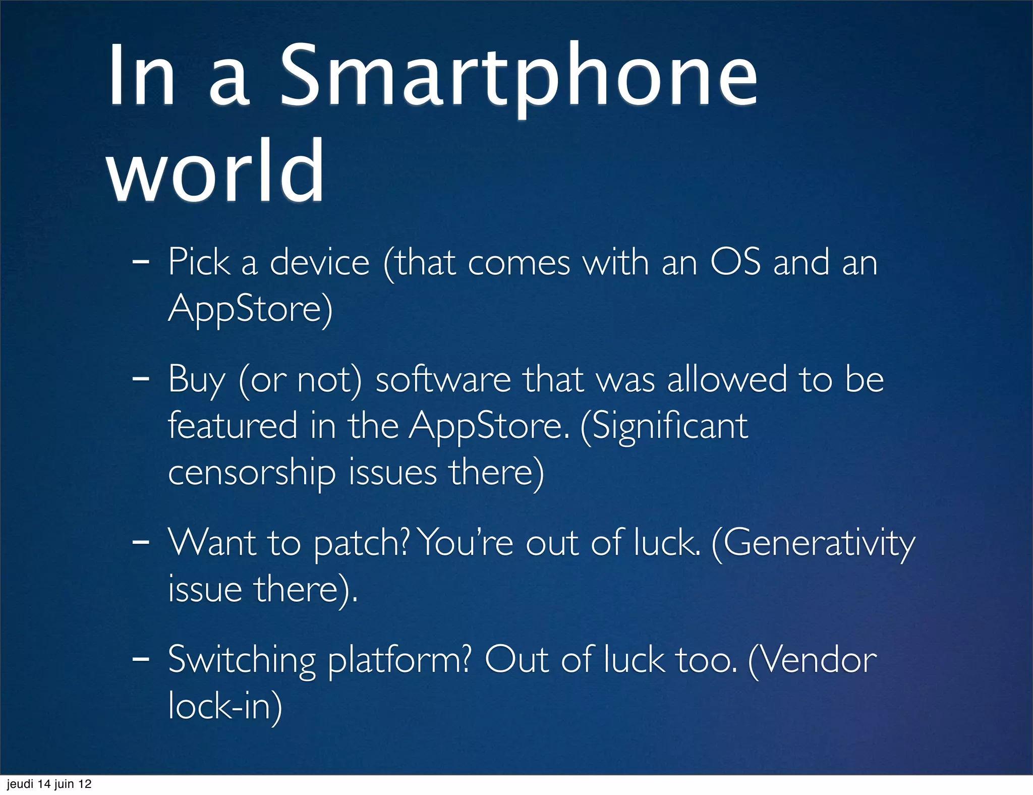 In a Smartphone
                   world
                   - Pick a device (that comes with an OS and an
                     AppStore)
                   - Buy (or not) software that was allowed to be
                     featured in the AppStore. (Signiﬁcant
                     censorship issues there)
                   - Want to patch? You’re out of luck. (Generativity
                     issue there).
                   - Switching platform? Out of luck too. (Vendor
                     lock-in)
jeudi 14 juin 12
 