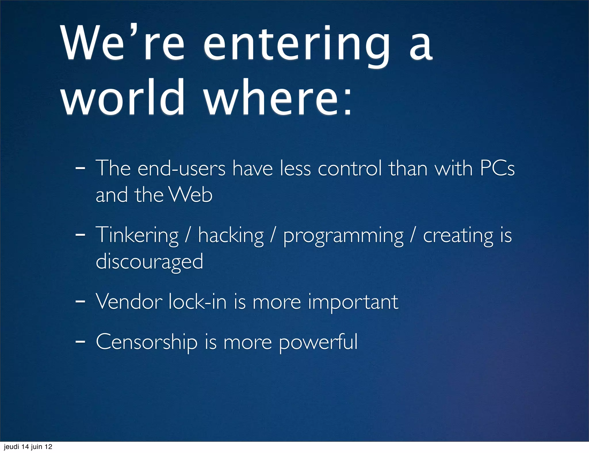 We’re entering a
                   world where:
                   - The end-users have less control than with PCs
                     and the Web
                   - Tinkering / hacking / programming / creating is
                     discouraged
                   - Vendor lock-in is more important
                   - Censorship is more powerful

jeudi 14 juin 12
 
