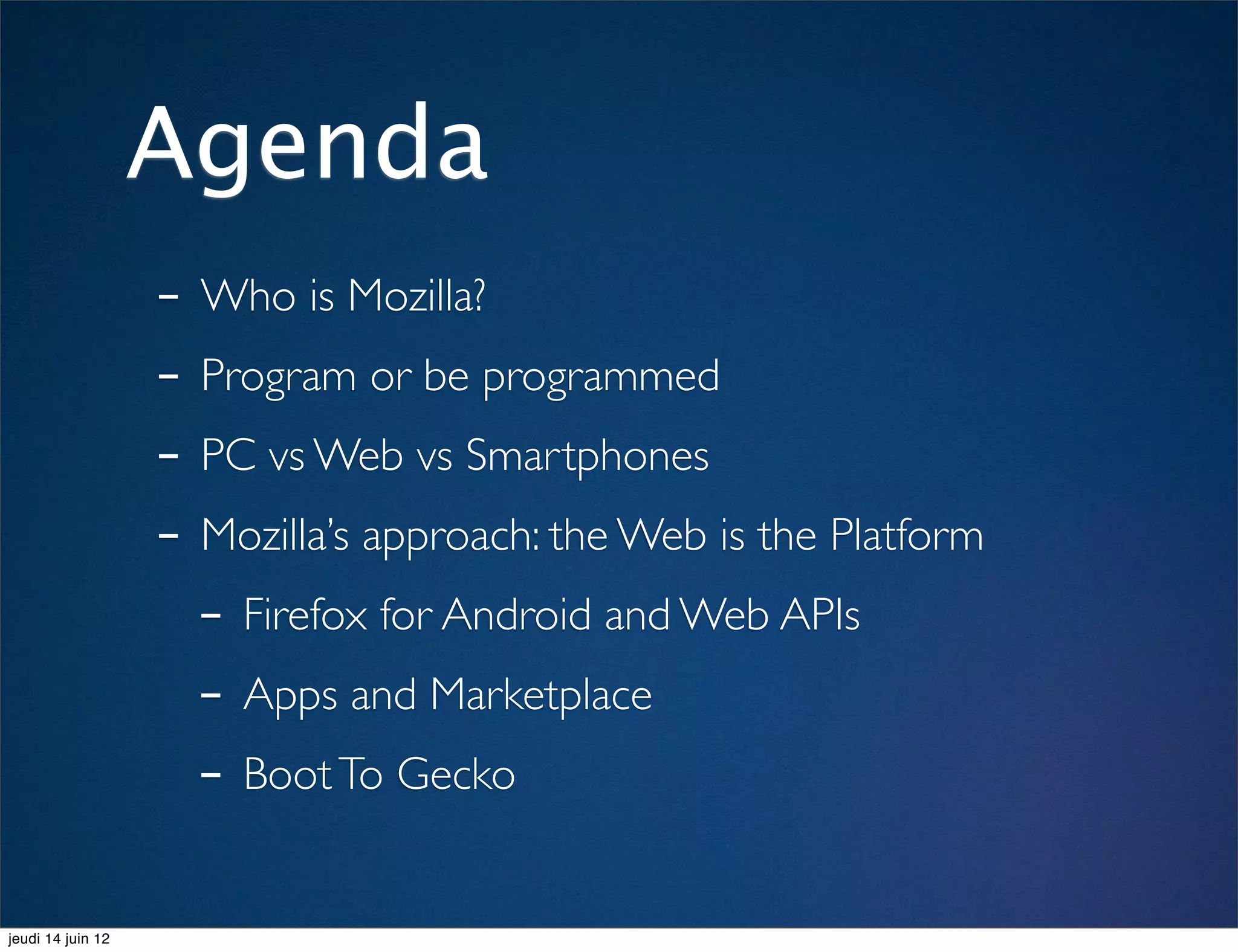 Agenda
                   - Who is Mozilla?
                   - Program or be programmed
                   - PC vs Web vs Smartphones
                   - Mozilla’s approach: the Web is the Platform
                     - Firefox for Android and Web APIs
                     - Apps and Marketplace
                     - Boot To Gecko
jeudi 14 juin 12
 