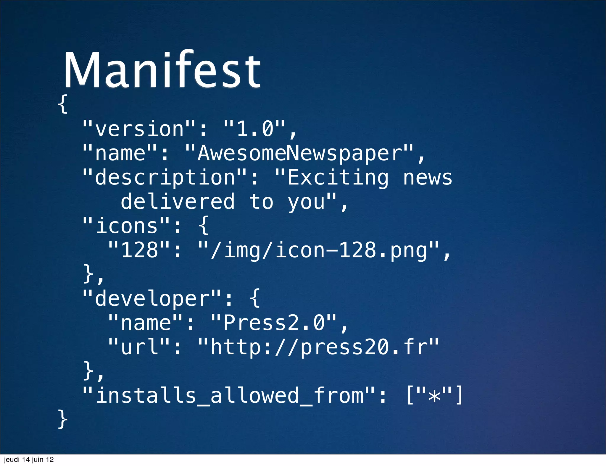 Manifest
                   {
                       "version": "1.0",
                       "name": "AwesomeNewspaper",
                       "description": "Exciting news
                           delivered to you",
                       "icons": {
                          "128": "/img/icon-128.png",
                       },
                       "developer": {
                          "name": "Press2.0",
                          "url": "http://press20.fr"
                       },
                       "installs_allowed_from": ["*"]
                   }
jeudi 14 juin 12
 