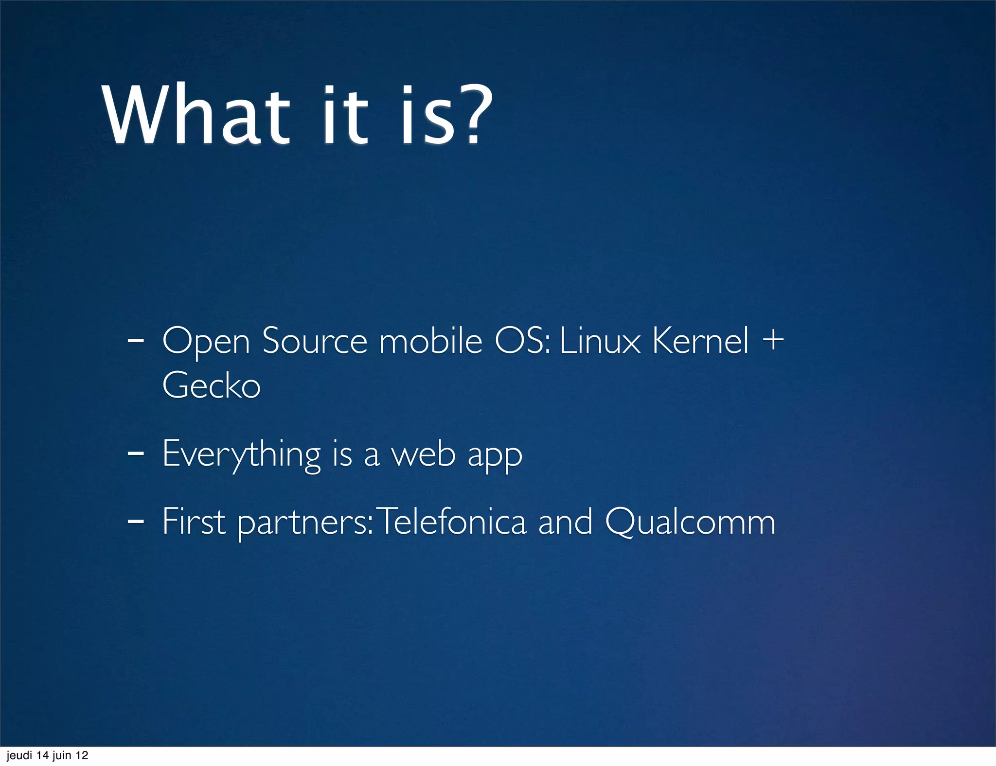 What it is?

                   - Open Source mobile OS: Linux Kernel +
                     Gecko
                   - Everything is a web app
                   - First partners: Telefonica and Qualcomm


jeudi 14 juin 12
 