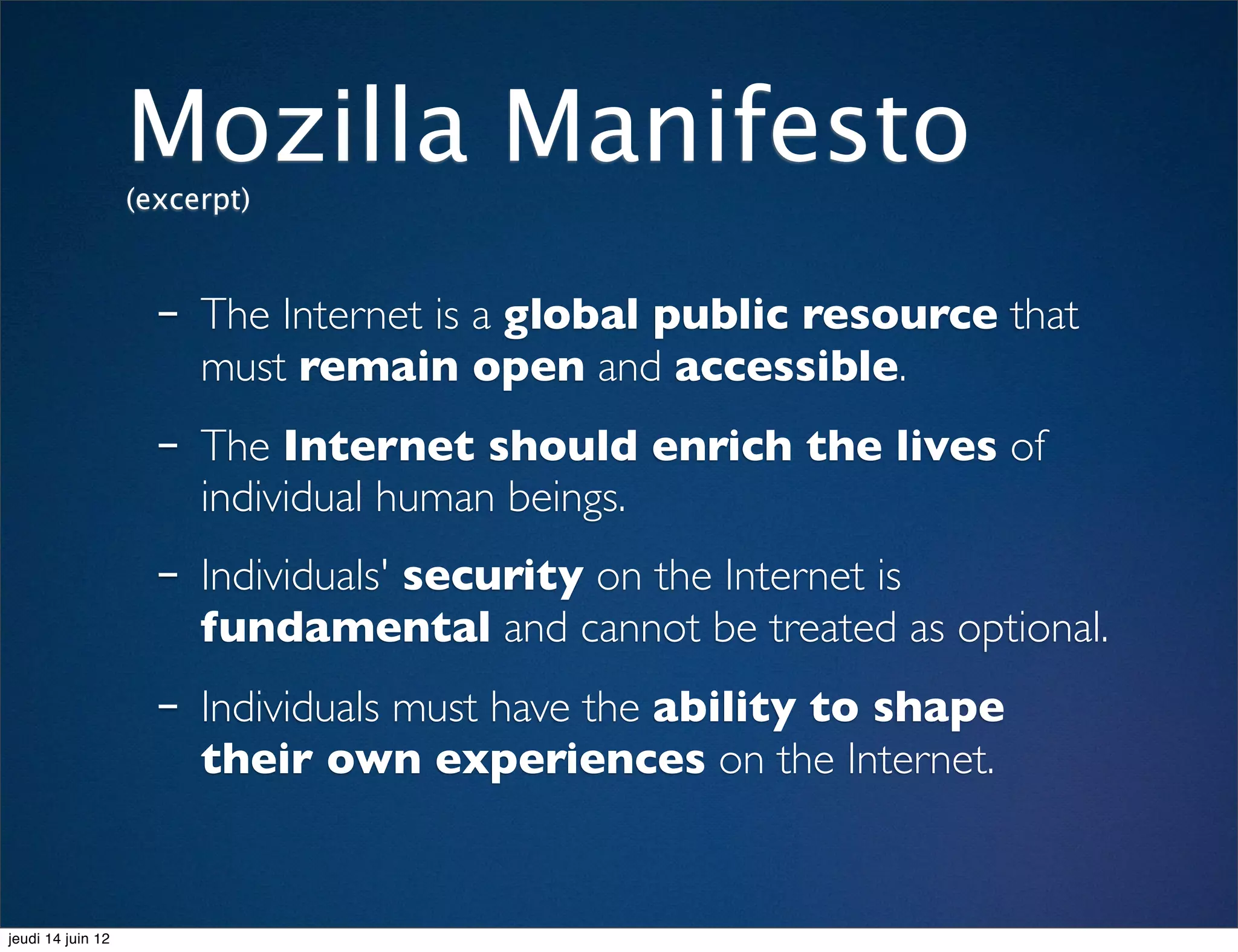 Mozilla Manifesto
                   (excerpt)



                     - The Internet is a global public resource that
                        must remain open and accessible.
                     - The Internet should enrich the lives of
                        individual human beings.
                     - Individuals' security on the Internet is
                        fundamental and cannot be treated as optional.
                     - Individuals must have the ability to shape
                        their own experiences on the Internet.


jeudi 14 juin 12
 