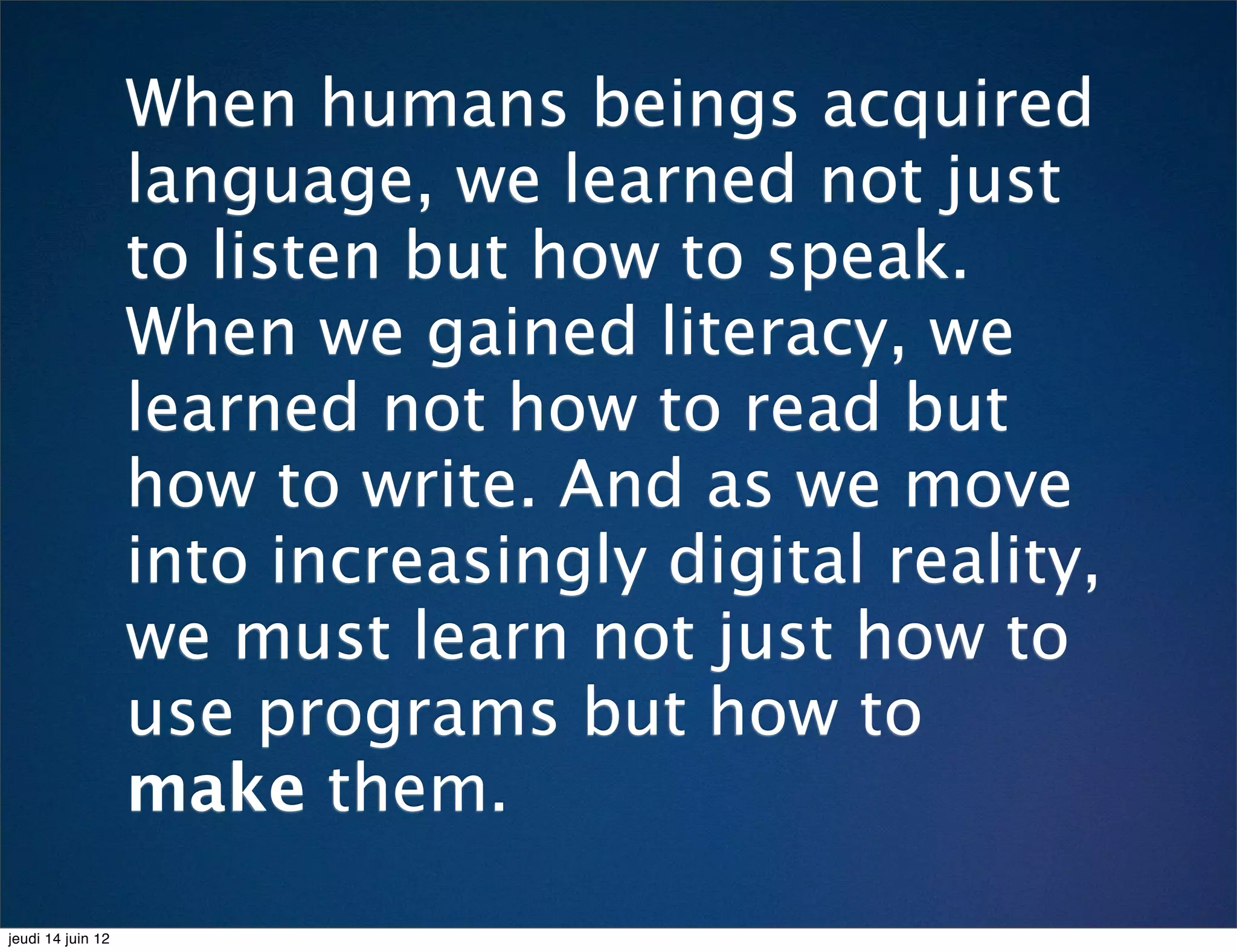 When humans beings acquired
                   language, we learned not just
                   to listen but how to speak.
                   When we gained literacy, we
                   learned not how to read but
                   how to write. And as we move
                   into increasingly digital reality,
                   we must learn not just how to
                   use programs but how to
                   make them.

jeudi 14 juin 12
 