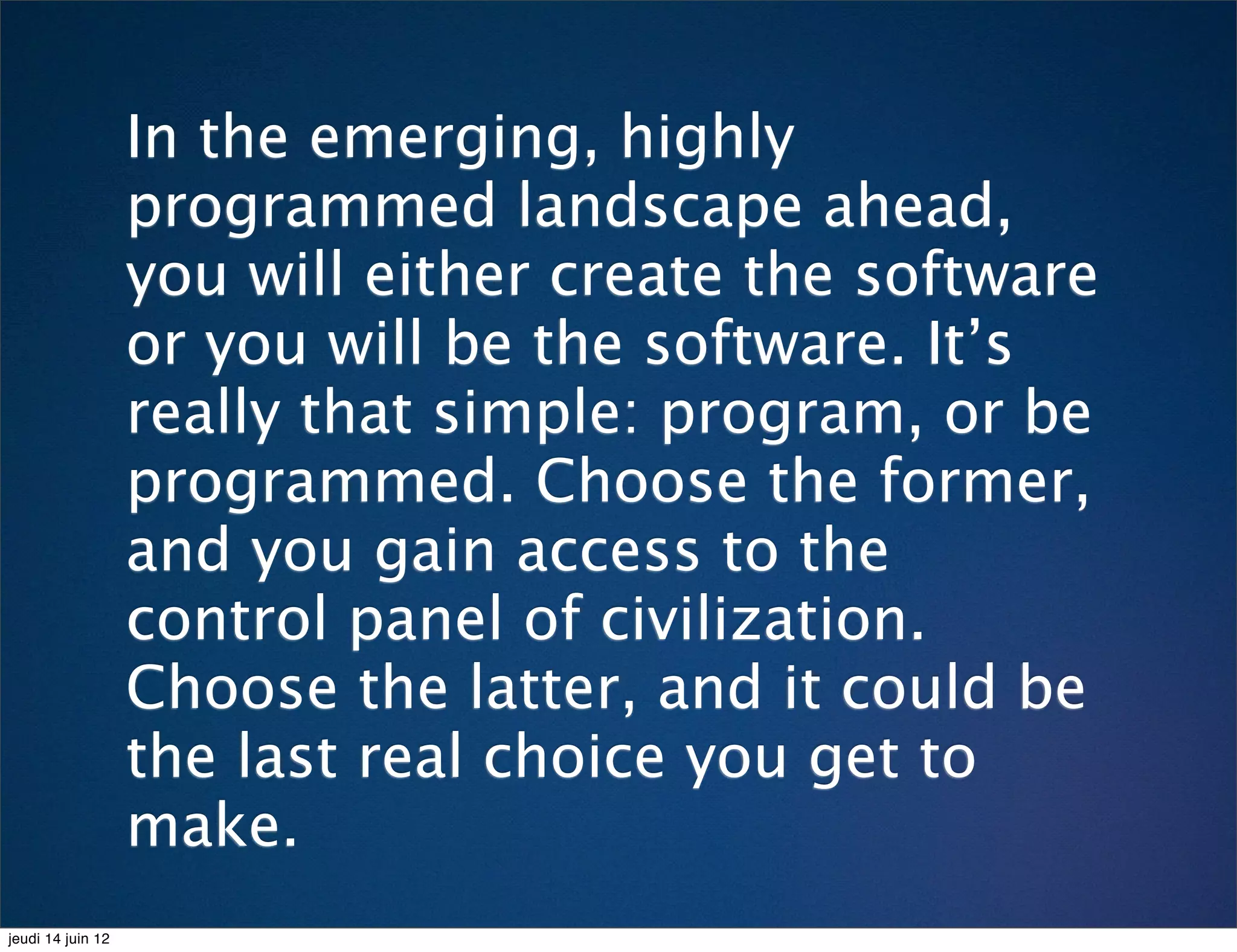 In the emerging, highly
                   programmed landscape ahead,
                   you will either create the software
                   or you will be the software. It’s
                   really that simple: program, or be
                   programmed. Choose the former,
                   and you gain access to the
                   control panel of civilization.
                   Choose the latter, and it could be
                   the last real choice you get to
                   make.
jeudi 14 juin 12
 