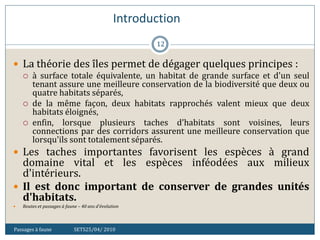 Introduction
Passages à faune SETS25/04/ 2010
12
 La théorie des îles permet de dégager quelques principes :
 à surface totale équivalente, un habitat de grande surface et d'un seul
tenant assure une meilleure conservation de la biodiversité que deux ou
quatre habitats séparés,
 de la même façon, deux habitats rapprochés valent mieux que deux
habitats éloignés,
 enfin, lorsque plusieurs taches d'habitats sont voisines, leurs
connections par des corridors assurent une meilleure conservation que
lorsqu'ils sont totalement séparés.
 Les taches importantes favorisent les espèces à grand
domaine vital et les espèces inféodées aux milieux
d'intérieurs.
 Il est donc important de conserver de grandes unités
d'habitats.
 Routes et passages à faune – 40 ans d'évolution
 