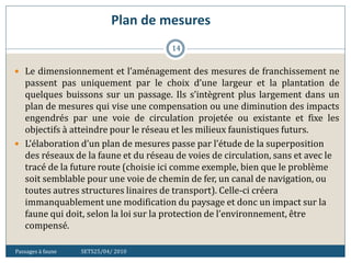 Plan de mesures
Passages à faune SETS25/04/ 2010
14
 Le dimensionnement et l’aménagement des mesures de franchissement ne
passent pas uniquement par le choix d’une largeur et la plantation de
quelques buissons sur un passage. Ils s’intègrent plus largement dans un
plan de mesures qui vise une compensation ou une diminution des impacts
engendrés par une voie de circulation projetée ou existante et fixe les
objectifs à atteindre pour le réseau et les milieux faunistiques futurs.
 L’élaboration d’un plan de mesures passe par l’étude de la superposition
des réseaux de la faune et du réseau de voies de circulation, sans et avec le
tracé de la future route (choisie ici comme exemple, bien que le problème
soit semblable pour une voie de chemin de fer, un canal de navigation, ou
toutes autres structures linaires de transport). Celle-ci créera
immanquablement une modification du paysage et donc un impact sur la
faune qui doit, selon la loi sur la protection de l’environnement, être
compensé.
 