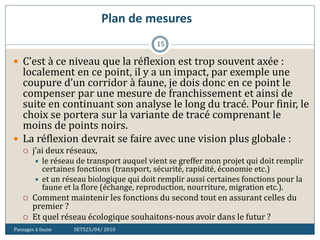 Plan de mesures
Passages à faune SETS25/04/ 2010
15
 C’est à ce niveau que la réflexion est trop souvent axée :
localement en ce point, il y a un impact, par exemple une
coupure d’un corridor à faune, je dois donc en ce point le
compenser par une mesure de franchissement et ainsi de
suite en continuant son analyse le long du tracé. Pour finir, le
choix se portera sur la variante de tracé comprenant le
moins de points noirs.
 La réflexion devrait se faire avec une vision plus globale :
 j’ai deux réseaux,
 le réseau de transport auquel vient se greffer mon projet qui doit remplir
certaines fonctions (transport, sécurité, rapidité, économie etc.)
 et un réseau biologique qui doit remplir aussi certaines fonctions pour la
faune et la flore (échange, reproduction, nourriture, migration etc.).
 Comment maintenir les fonctions du second tout en assurant celles du
premier ?
 Et quel réseau écologique souhaitons-nous avoir dans le futur ?
 