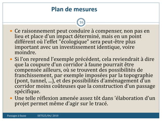 Plan de mesures
Passages à faune SETS25/04/ 2010
16
 Ce raisonnement peut conduire à compenser, non pas en
lieu et place d’un impact déterminé, mais en un point
différent où l’effet "écologique" sera peut-être plus
important avec un investissement identique, voire
moindre.
 Si l’on reprend l’exemple précédent, cela reviendrait à dire
que la coupure d’un corridor à faune pourrait être
compensée ailleurs, où se trouvent des possibilités de
franchissement, par exemple imposées par la topographie
(pont, tunnel, ...), et des possibilités d’aménagement d’un
corridor moins coûteuses que la construction d’un passage
spécifique.
 Une telle réflexion amenée assez tôt dans ’élaboration d’un
projet permet même d’agir sur le tracé.
 