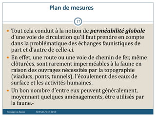 Plan de mesures
Passages à faune SETS25/04/ 2010
17
 Tout cela conduit à la notion de perméabilité globale
d’une voie de circulation qu’il faut prendre en compte
dans la problématique des échanges faunistiques de
part et d’autre de celle-ci.
 En effet, une route ou une voie de chemin de fer, même
clôturées, sont rarement imperméables à la faune en
raison des ouvrages nécessités par la topographie
(viaducs, ponts, tunnels), l’écoulement des eaux de
surface et les activités humaines.
 Un bon nombre d’entre eux peuvent généralement,
moyennant quelques aménagements, être utilisés par
la faune.-
 