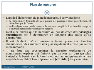 Plan de mesures
Passages à faune SETS25/04/ 2010
18
 Lors de l’élaboration du plan de mesures, il convient donc
 de déterminer lesquels de ces points de passages sont potentiellement
utilisables par la faune
 et d’analyser dans quelle mesure ils peuvent remplir la fonction d’échange et
d’interconnexion des réseaux écologiques.
 C’est à ce niveau que la nécessité ou pas de créer des passages
spécifiques est à déterminer en fonction des coûts qu’ils
engendrent.
 Il est évident qu’un passage à faune placé sur l’ancien
cheminement des animaux sera plus rapidement utilisé par ceux-
ci, néanmoins,
 il ne faut pas sous-estimer la capacité exploratoire de
nombreuses espèces qui finiront par trouver un passage plus
éloigné si le besoin s’en fait sentir et pour autant qu’une structure
végétale favorable à leur déplacement (corridor) les y conduise.
 