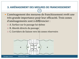 3. AMÉNAGEMENT DES MESURES DE FRANCHISSEMENT
Passages à faune SETS25/04/ 2010
20
 L’aménagement des mesures de franchissement revêt une
très grande importance pour leur efficacité. Trois zones
d’aménagements sont à différencier :
 A. Surface sur le passage lui-même
 B. Abords directs du passage
 C. Corridors de liaison vers les zones réservoirs
 