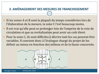 3. AMÉNAGEMENT DES MESURES DE FRANCHISSEMENT
Passages à faune SETS25/04/ 2010
21
 Si les zones A et B sont la plupart du temps considérées lors de
l’élaboration de la mesure, la zone C l’est beaucoup moins.
 Il est vrai qu’elle peut se prolonger loin de l’emprise de la voie de
circulation et que sa revitalisation peut avoir un coût élevé.
 Pour la zone C, ils sont difficiles à décrire tant les cas peuvent être
variables. Il convient donc à l’écologue chargé du projet de les
définir au mieux en fonction des milieux et de la faune concernée.
 