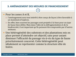 3. AMÉNAGEMENT DES MESURES DE FRANCHISSEMENT
Passages à faune SETS25/04/ 2010
22
 Pour les zones A et B,
 l’aménagement aura tout intérêt à être conçu de façon à être favorable à
un maximum d’espèces.
 En effet, bien souvent les passages sont projetés à la base pour un type
de faune bien défini. Mais dans l'idée de la défragmentation et de la
biodiversité, il est important qu’ils puissent être empruntés par d’autres
animaux.
 Une hétérogénéité des substrats et des plantations mis en
place permet d'atteindre cet objectif, sans pour autant
diminuer l’efficacité du passage vis-à-vis du type de faune
prioritairement concerné. Cette hétérogénéité peut
idéalement se représenter comme la structure dite de
lisière.
 