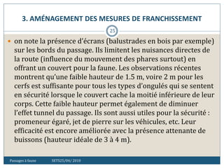 3. AMÉNAGEMENT DES MESURES DE FRANCHISSEMENT
Passages à faune SETS25/04/ 2010
25
 on note la présence d’écrans (balustrades en bois par exemple)
sur les bords du passage. Ils limitent les nuisances directes de
la route (influence du mouvement des phares surtout) en
offrant un couvert pour la faune. Les observations récentes
montrent qu’une faible hauteur de 1.5 m, voire 2 m pour les
cerfs est suffisante pour tous les types d’ongulés qui se sentent
en sécurité lorsque le couvert cache la moitié inférieure de leur
corps. Cette faible hauteur permet également de diminuer
l’effet tunnel du passage. Ils sont aussi utiles pour la sécurité :
promeneur égaré, jet de pierre sur les véhicules, etc. Leur
efficacité est encore améliorée avec la présence attenante de
buissons (hauteur idéale de 3 à 4 m).
 