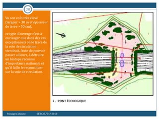 38
7 . PONT ÉCOLOGIQUE
Vu son coût très élevé
(largeur > 30 m et épaisseur
de terre > 50 cm),
ce type d’ouvrage n’est à
envisager que dans des cas
exceptionnels où le tracé de
la voie de circulation
viendrait, faute de pouvoir
passer ailleurs, à détruire
un biotope reconnu
d’importance nationale et
qu’il faille le reconstituer
sur la voie de circulation.
Passages à faune SETS25/04/ 2010
 