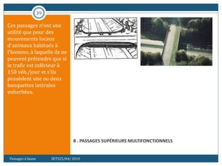 39
8 . PASSAGES SUPÉRIEURS MULTIFONCTIONNELS
Ces passages n’ont une
utilité que pour des
mouvements locaux
d’animaux habitués à
l’homme, à laquelle ils ne
peuvent prétendre que si
le trafic est inférieur à
150 véh./jour et s’ils
possèdent une ou deux
banquettes latérales
enherbées.
Passages à faune SETS25/04/ 2010
 