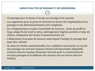 CHOIX D’UN TYPE DE PASSAGE ET SES DIMENSIONS
Passages à faune SETS25/04/ 2010
43
 Un passage pour la faune n'est pas un ouvrage d'art courant.
 Les arguments pour la prise de décision en faveur de l'implantation d'un
passage et son dimensionnement sont complexes.
 Ils s'intègrent dans un plan d'ensemble de mesures : choix du profil en
long, calage fin du tracé en plan, aménagement végétal, position et type de
clôture, intégration du réseau d'assainissement, etc.
 L'élaboration d'un plan de mesures dans lequel s'intègre le passage doit
donc être réalisée.
 Or, dans les études opérationnelles, les conditions nécessaires au succès
des passages ne sont pas toujours réunies (d'importantes disparités
existent entre les moyens financiers investis pour la construction de
certains passages et la faiblesse des moyens mis en oeuvre dans les
études).
 