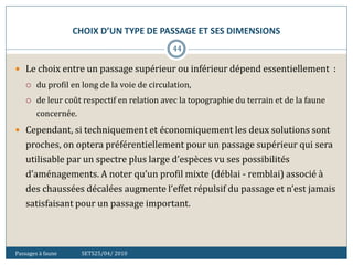 CHOIX D’UN TYPE DE PASSAGE ET SES DIMENSIONS
Passages à faune SETS25/04/ 2010
44
 Le choix entre un passage supérieur ou inférieur dépend essentiellement :
 du profil en long de la voie de circulation,
 de leur coût respectif en relation avec la topographie du terrain et de la faune
concernée.
 Cependant, si techniquement et économiquement les deux solutions sont
proches, on optera préférentiellement pour un passage supérieur qui sera
utilisable par un spectre plus large d’espèces vu ses possibilités
d’aménagements. A noter qu’un profil mixte (déblai - remblai) associé à
des chaussées décalées augmente l’effet répulsif du passage et n’est jamais
satisfaisant pour un passage important.
 