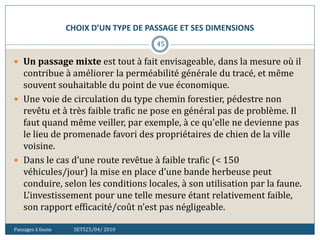 CHOIX D’UN TYPE DE PASSAGE ET SES DIMENSIONS
Passages à faune SETS25/04/ 2010
45
 Un passage mixte est tout à fait envisageable, dans la mesure où il
contribue à améliorer la perméabilité générale du tracé, et même
souvent souhaitable du point de vue économique.
 Une voie de circulation du type chemin forestier, pédestre non
revêtu et à très faible trafic ne pose en général pas de problème. Il
faut quand même veiller, par exemple, à ce qu'elle ne devienne pas
le lieu de promenade favori des propriétaires de chien de la ville
voisine.
 Dans le cas d’une route revêtue à faible trafic (< 150
véhicules/jour) la mise en place d’une bande herbeuse peut
conduire, selon les conditions locales, à son utilisation par la faune.
L’investissement pour une telle mesure étant relativement faible,
son rapport efficacité/coût n’est pas négligeable.
 