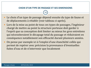 CHOIX D’UN TYPE DE PASSAGE ET SES DIMENSIONS
Passages à faune SETS25/04/ 2010
46
 Le choix d’un type de passage dépend ensuite du type de faune et
de déplacements à rétablir (voir tableau ci-après).
 Lors de la mise au point de tous ces types de passages, l’ingénieur
chargé de mettre au point la structure porteuse doit garder à
l’esprit que sa conception doit limiter au mieux les gros entretiens
qui nécessiteraient le décapage total du passage et réduiraient en
conséquence notablement son efficacité durant plusieurs années.
 On pense par exemple ici à l’emploi d’une étanchéité collée qui
permet de repérer avec précision la provenance d'éventuelles
fuites d’eau et de n'intervenir que localement
 