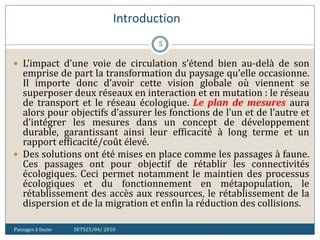Introduction
Passages à faune SETS25/04/ 2010
5
 L’impact d’une voie de circulation s’étend bien au-delà de son
emprise de part la transformation du paysage qu’elle occasionne.
Il importe donc d’avoir cette vision globale où viennent se
superposer deux réseaux en interaction et en mutation : le réseau
de transport et le réseau écologique. Le plan de mesures aura
alors pour objectifs d’assurer les fonctions de l’un et de l’autre et
d’intégrer les mesures dans un concept de développement
durable, garantissant ainsi leur efficacité à long terme et un
rapport efficacité/coût élevé.
 Des solutions ont été mises en place comme les passages à faune.
Ces passages ont pour objectif de rétablir les connectivités
écologiques. Ceci permet notamment le maintien des processus
écologiques et du fonctionnement en métapopulation, le
rétablissement des accès aux ressources, le rétablissement de la
dispersion et de la migration et enfin la réduction des collisions.
 