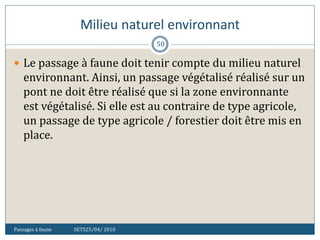 Milieu naturel environnant
Passages à faune SETS25/04/ 2010
50
 Le passage à faune doit tenir compte du milieu naturel
environnant. Ainsi, un passage végétalisé réalisé sur un
pont ne doit être réalisé que si la zone environnante
est végétalisé. Si elle est au contraire de type agricole,
un passage de type agricole / forestier doit être mis en
place.
 