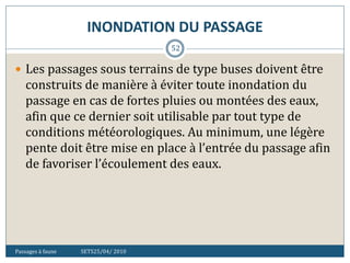 INONDATION DU PASSAGE
Passages à faune SETS25/04/ 2010
52
 Les passages sous terrains de type buses doivent être
construits de manière à éviter toute inondation du
passage en cas de fortes pluies ou montées des eaux,
afin que ce dernier soit utilisable par tout type de
conditions météorologiques. Au minimum, une légère
pente doit être mise en place à l’entrée du passage afin
de favoriser l’écoulement des eaux.
 