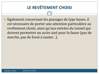 LE REVÊTEMENT CHOISI
Passages à faune SETS25/04/ 2010
53
 Egalement concernant les passages de type buses, il
est nécessaire de porter une attention particulière au
revêtement choisi, ainsi qu’aux entrées du tunnel qui
doivent permettre un accès aisé pour la faune (pas de
marche, pas de fossé à sauter…).
 