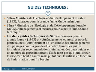 GUIDES TECHNIQUES :
Passages à faune SETS25/04/ 2010
55
 Sétra/ Ministère de l’Ecologie et du Développement durable
(1993), Passages pour la grande faune. Guide technique.
 Sétra / Ministère de l’Ecologie et du Développement durable
(2005), Aménagements et mesures pour la petite faune. Guide
technique.
 Les deux guides techniques du Sétra « Passages pour la
grande faune » (1993) et « Aménagements et mesures pour la
petite faune » (2005) traitent de l’ensemble des aménagements,
des passages pour la grande et la petite faune. Ces guides
formulent des recommandations minimales. Ces deux guides ont
un nombre de pages important. L’idée n’est pas que l’utilisateur
les lise d’un bout à l’autre mais plutôt qu’il les utilise en fonction
de l’information dont il a besoin.
 