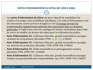 NOTES D’INFORMATIONS DU SÉTRA (DE 1990 À 2006):
Passages à faune SETS25/04/ 2010
56
 Les notes d’information du Sétra ont pour objectif de sensibiliser les
maîtres d’ouvrages à des problèmes spécifiques. Ces notes d’informations sont
des documents courts (environ 8 pages) et ont l’avantage de tenir les
professionnels régulièrement informés des nouveautés dans un domaine
particulier. Il s’agit d’une sorte de catalogue de bonnes réalisations dans l’idée
de servir de modèle, de donner des idées pour la réalisation de projets.
 Note d’information 24 : Collisions véhicules -grands mammifères sauvages :
résultats du recensement, décembre 1990. DTRF-783, 6 PAGES
 Note d’information 25 : Collisions véhicules -grands mammifères sauvages.
Les mesures de protection, décembre 1990. DTRF-784, 6 PAGES
 Note d’information 34 : Petits mammifères et aménagements routiers,
décembre 1992. DTRF-791 , 6 PAGES
 Note d’information 53 : Collisions véhicules, grands mammifères sauvages.
Analyse jurisprudentielle des responsabilités, mai 1997. DTRF-739, 6 PAGES
 