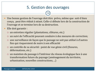 5. Gestion des ouvrages
Passages à faune SETS25/04/ 2010
58
 Une bonne gestion de l’ouvrage doit être prévu, même que soit-il bien
conçu, peut être réduit à néant. Celle-ci débute lors de la construction de
l’ouvrage et se termine lors de sa destruction.
 Elle doit garantir :
 un entretien régulier (plantations, clôtures, etc.)
 un suivi de l’efficacité pouvant conduire à des mesures de correction;
 une surveillance de façon que le passage ne soit pas utilisé à d’autres
fins qui risqueraient de nuire à son efficacité
 un contrôle de sa sécurité : point de vue génie civil (fissures,
déformations, etc.)
 un maintien du passage à l’intérieur du réseau écologique face à une
transformation future du paysage (aménagement du territoire,
urbanisation, nouvelles constructions, ...)
 
